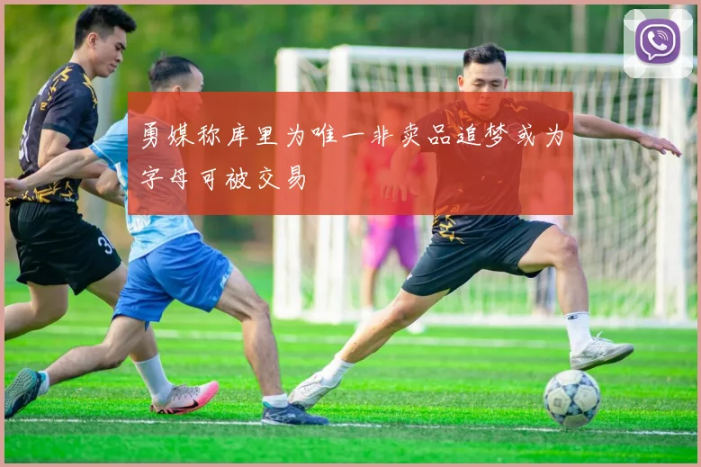 勇媒称库里为唯一非卖品追梦或为字母可被交易