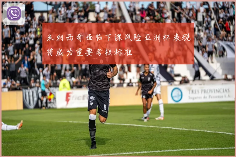 米利西奇面临下课风险亚洲杯表现将成为重要考核标准