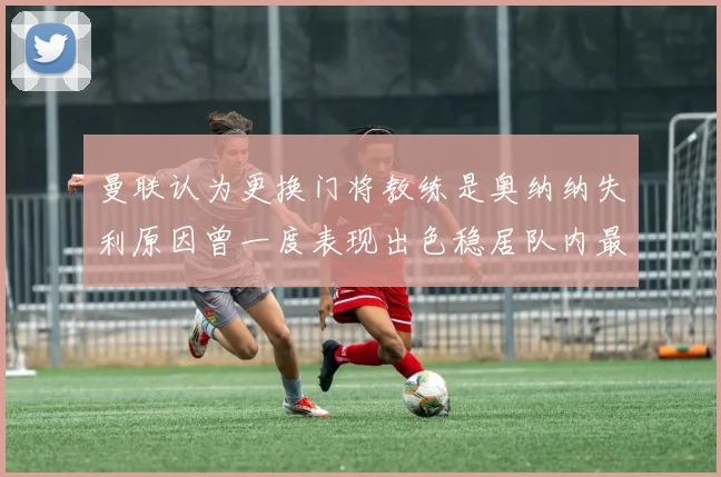 曼联认为更换门将教练是奥纳纳失利原因曾一度表现出色稳居队内最佳