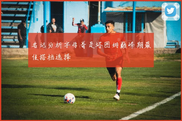 名记分析字母哥是塔图姆巅峰期最佳搭档选择