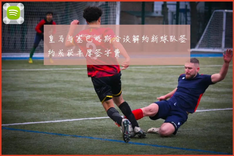 皇马与塞巴略斯洽谈解约新球队签约或获丰厚签字费