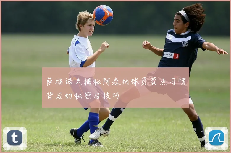 萨福诺夫揭秘阿森纳球员罚点习惯背后的秘密与技巧