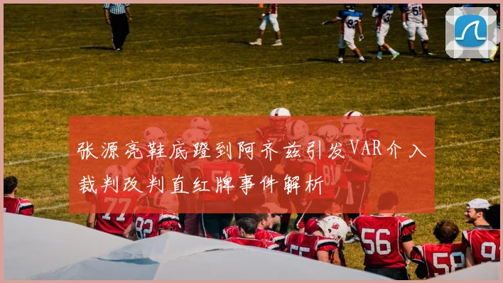 张源亮鞋底蹬到阿齐兹引发VAR介入裁判改判直红牌事件解析
