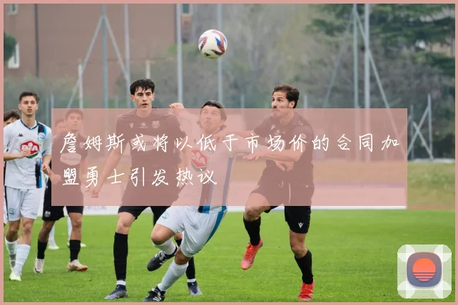 詹姆斯或将以低于市场价的合同加盟勇士引发热议