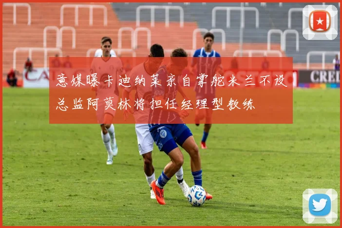 意媒曝卡迪纳莱亲自掌舵米兰不设总监阿莫林将担任经理型教练