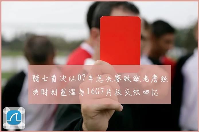 骑士首次以07年总决赛致敬老詹经典时刻重温与16G7片段交织回忆