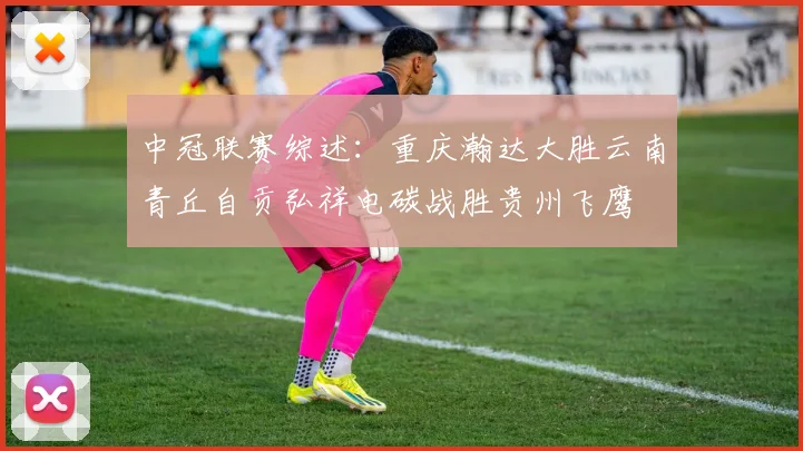 中冠联赛综述：重庆瀚达大胜云南青丘自贡弘祥电碳战胜贵州飞鹰