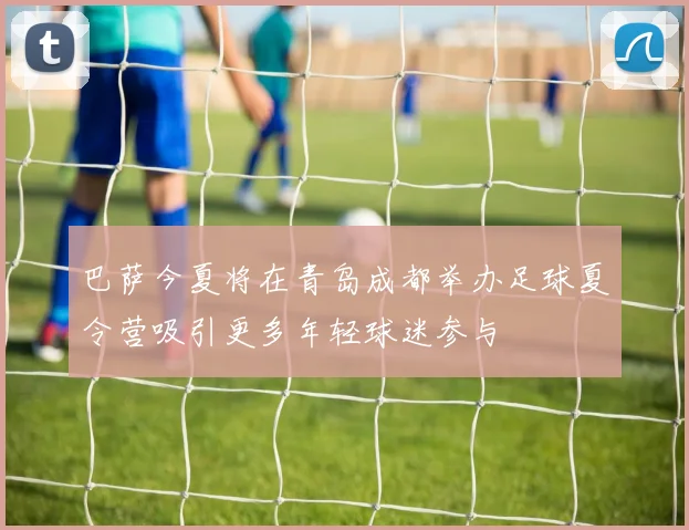 巴萨今夏将在青岛成都举办足球夏令营吸引更多年轻球迷参与