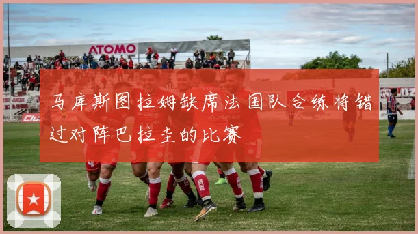 马库斯图拉姆缺席法国队合练将错过对阵巴拉圭的比赛