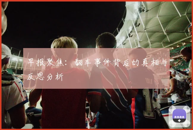 早报聚焦：翻车事件背后的真相与反思分析