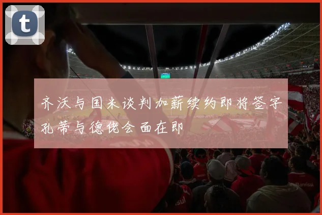 齐沃与国米谈判加薪续约即将签字孔蒂与德佬会面在即
