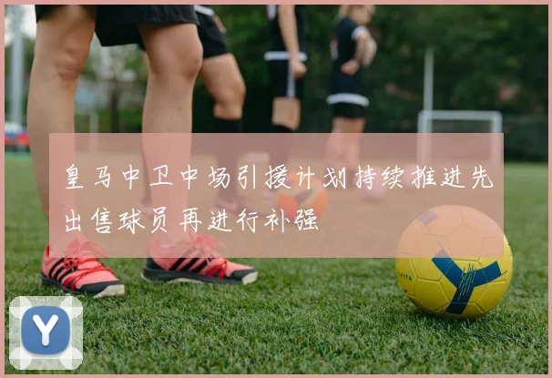 皇马中卫中场引援计划持续推进先出售球员再进行补强
