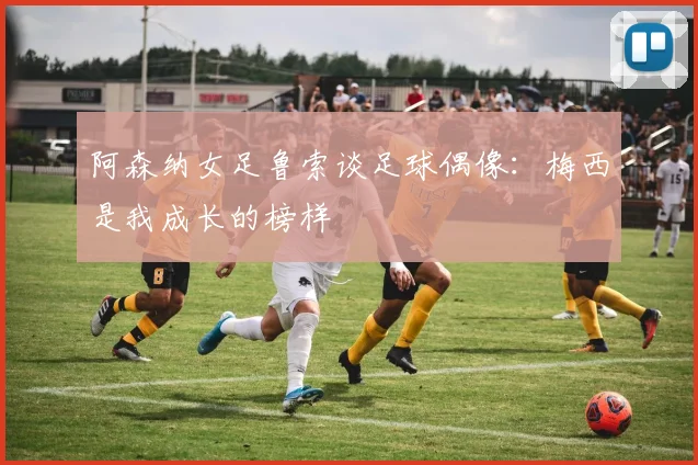 阿森纳女足鲁索谈足球偶像：梅西是我成长的榜样