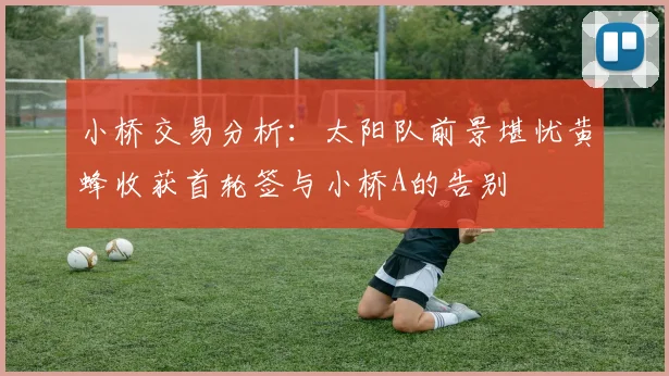 小桥交易分析：太阳队前景堪忧黄蜂收获首轮签与小桥A的告别
