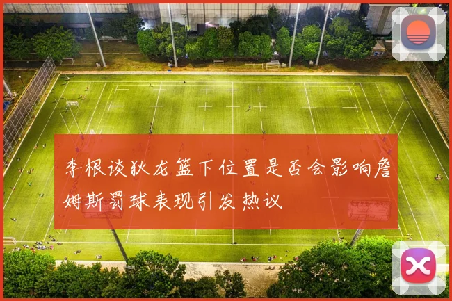 李根谈狄龙篮下位置是否会影响詹姆斯罚球表现引发热议