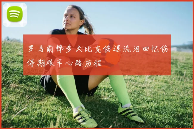 罗马前锋多夫比克伤退流泪回忆伤停期艰辛心路历程