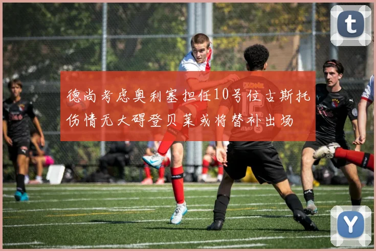德尚考虑奥利塞担任10号位古斯托伤情无大碍登贝莱或将替补出场